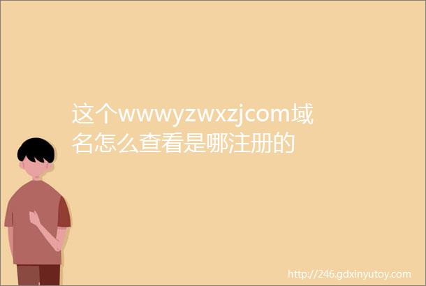 这个wwwyzwxzjcom域名怎么查看是哪注册的