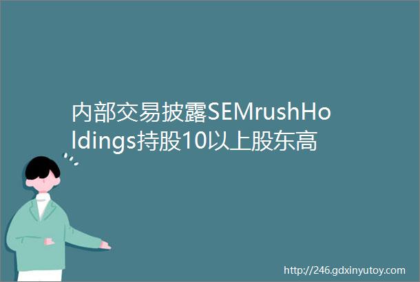 内部交易披露SEMrushHoldings持股10以上股东高管净卖
